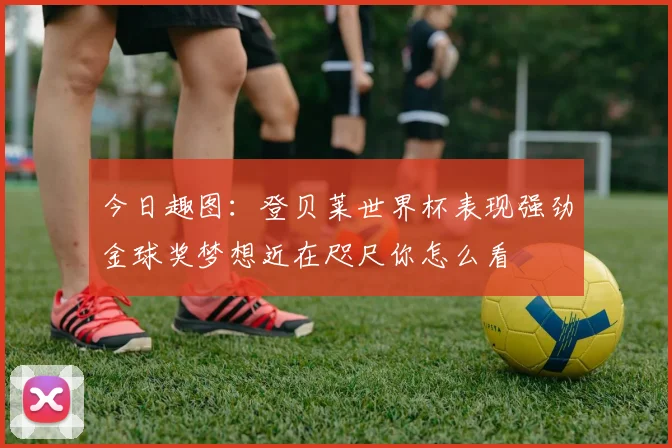 今日趣图：登贝莱世界杯表现强劲金球奖梦想近在咫尺你怎么看