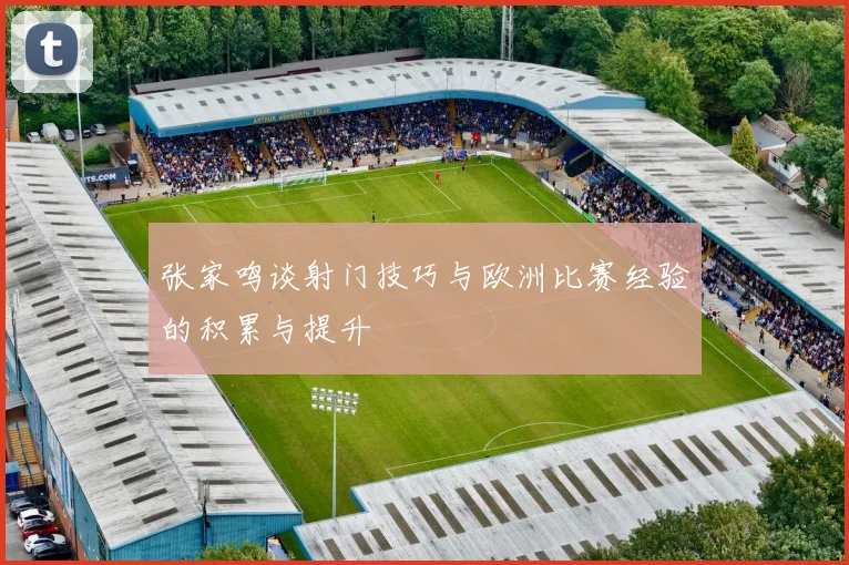 张家鸣谈射门技巧与欧洲比赛经验的积累与提升