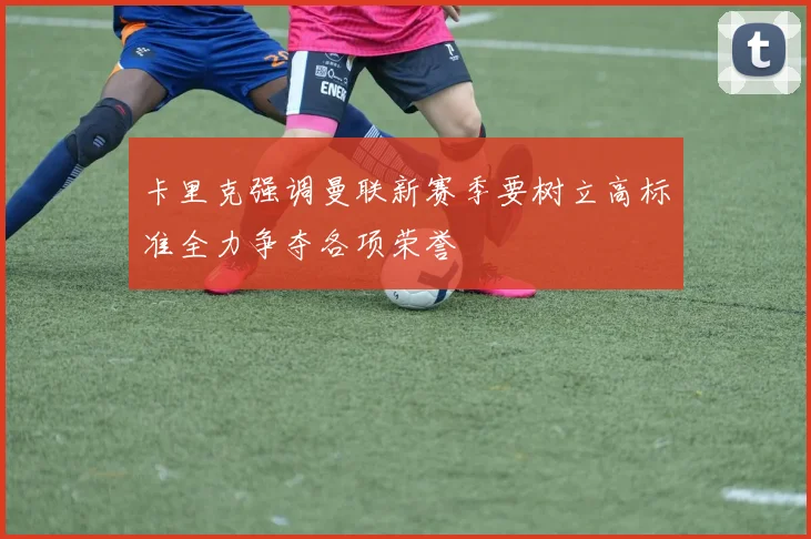 卡里克强调曼联新赛季要树立高标准全力争夺各项荣誉