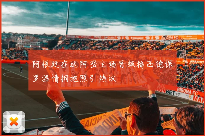 阿根廷在迈阿密主场晋级梅西德保罗温情拥抱照引热议