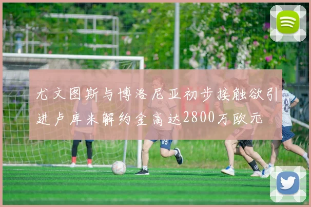尤文图斯与博洛尼亚初步接触欲引进卢库米解约金高达2800万欧元