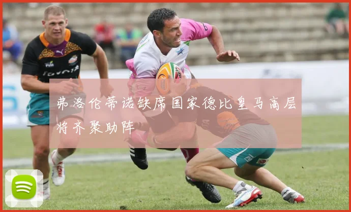 弗洛伦蒂诺缺席国家德比皇马高层将齐聚助阵