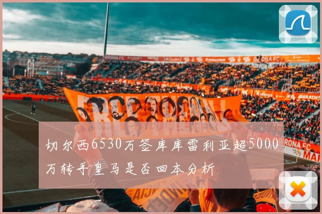 切尔西6530万签库库雷利亚超5000万转手皇马是否回本分析