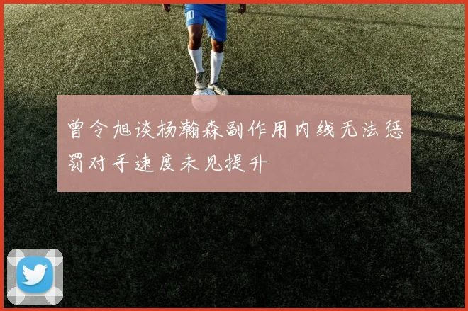 曾令旭谈杨瀚森副作用内线无法惩罚对手速度未见提升