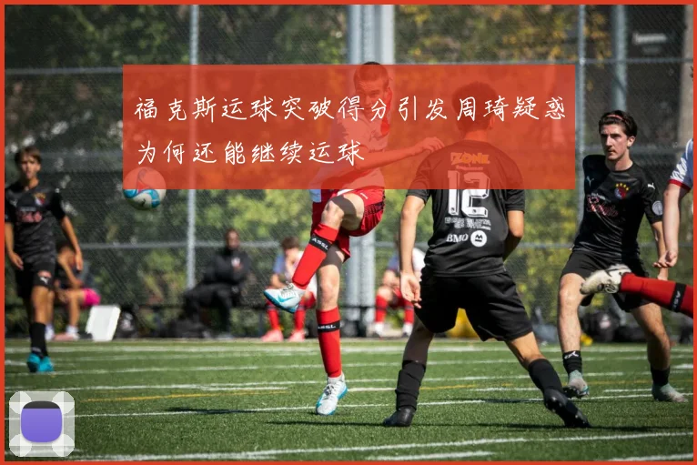 福克斯运球突破得分引发周琦疑惑为何还能继续运球