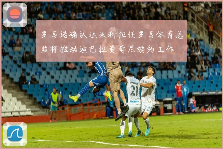 罗马诺确认达米科担任罗马体育总监将推动迪巴拉曼奇尼续约工作