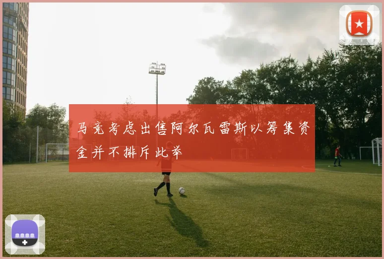 马竞考虑出售阿尔瓦雷斯以筹集资金并不排斥此举