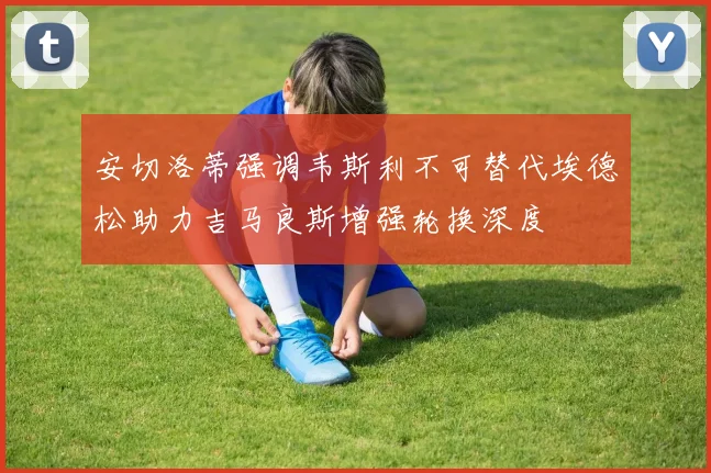 安切洛蒂强调韦斯利不可替代埃德松助力吉马良斯增强轮换深度
