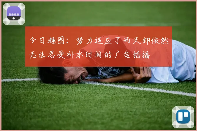 今日趣图：努力适应了两天却依然无法忍受补水时间的广告插播
