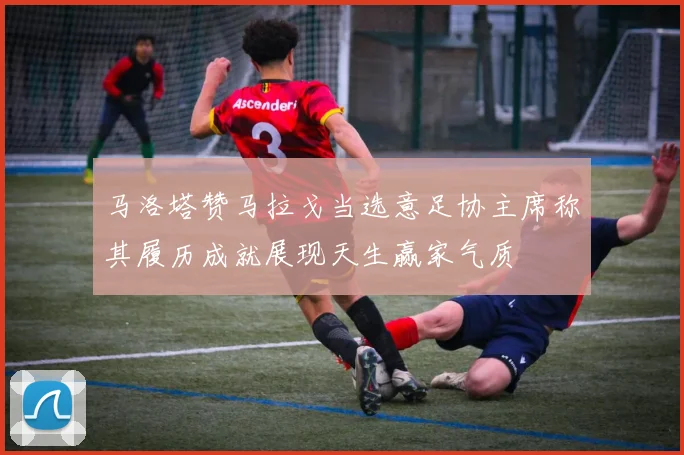 马洛塔赞马拉戈当选意足协主席称其履历成就展现天生赢家气质