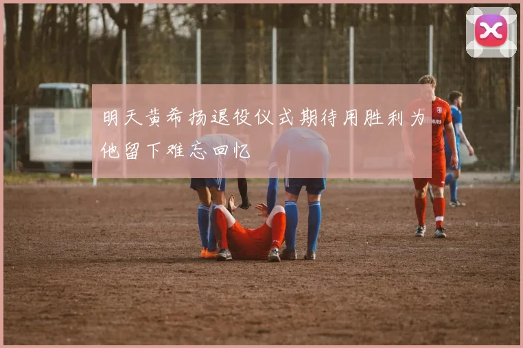 明天黄希扬退役仪式期待用胜利为他留下难忘回忆