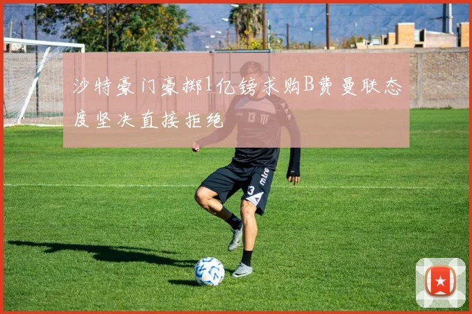沙特豪门豪掷1亿镑求购B费曼联态度坚决直接拒绝